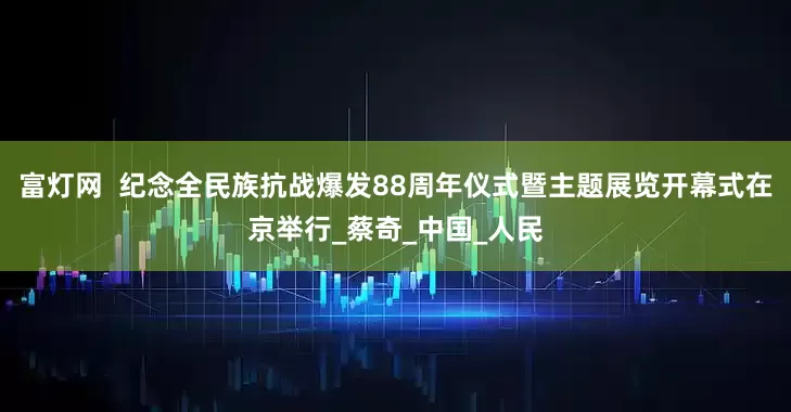 富灯网  纪念全民族抗战爆发88周年仪式暨主题展览开幕式在京举行_蔡奇_中国_人民