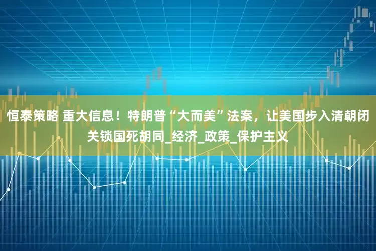 恒泰策略 重大信息！特朗普“大而美”法案，让美国步入清朝闭关锁国死胡同_经济_政策_保护主义