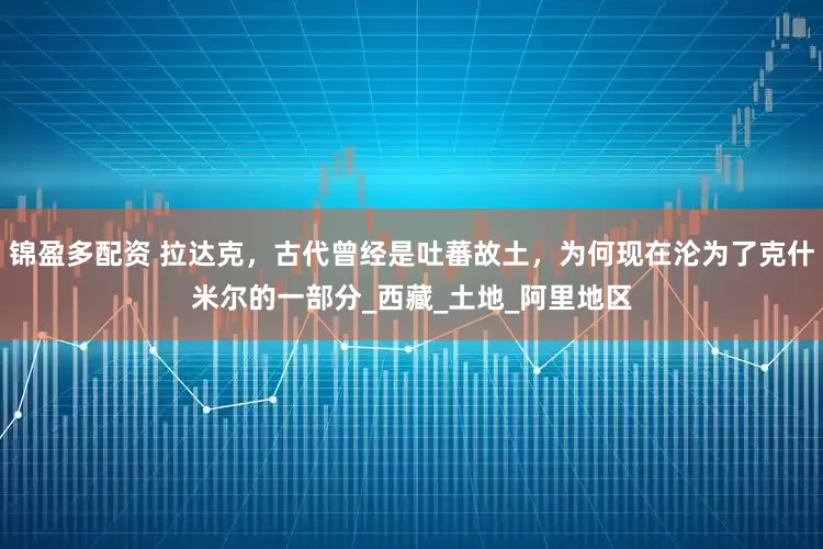 锦盈多配资 拉达克，古代曾经是吐蕃故土，为何现在沦为了克什米尔的一部分_西藏_土地_阿里地区
