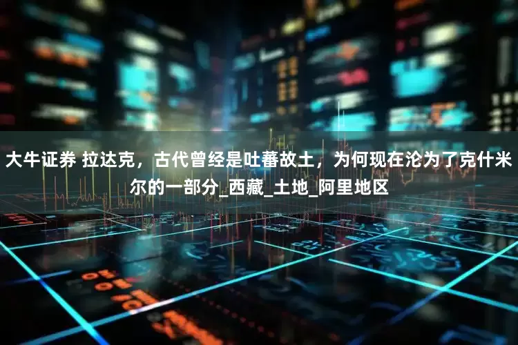 大牛证券 拉达克，古代曾经是吐蕃故土，为何现在沦为了克什米尔的一部分_西藏_土地_阿里地区
