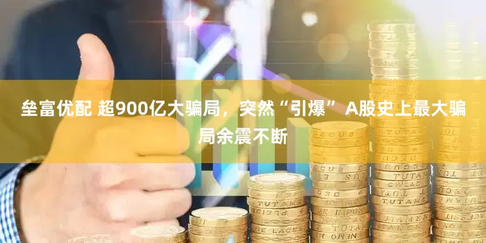 垒富优配 超900亿大骗局，突然“引爆” A股史上最大骗局余震不断