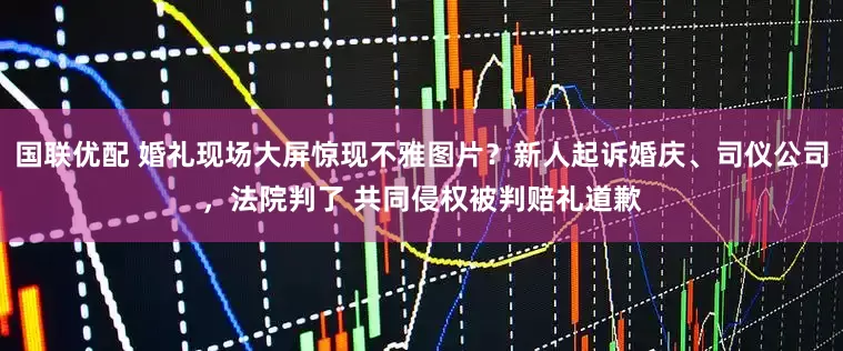 国联优配 婚礼现场大屏惊现不雅图片？新人起诉婚庆、司仪公司，法院判了 共同侵权被判赔礼道歉