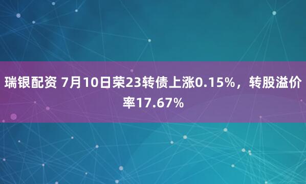 瑞银配资 7月10日荣23转债上涨0.15%，转股溢价率17.67%