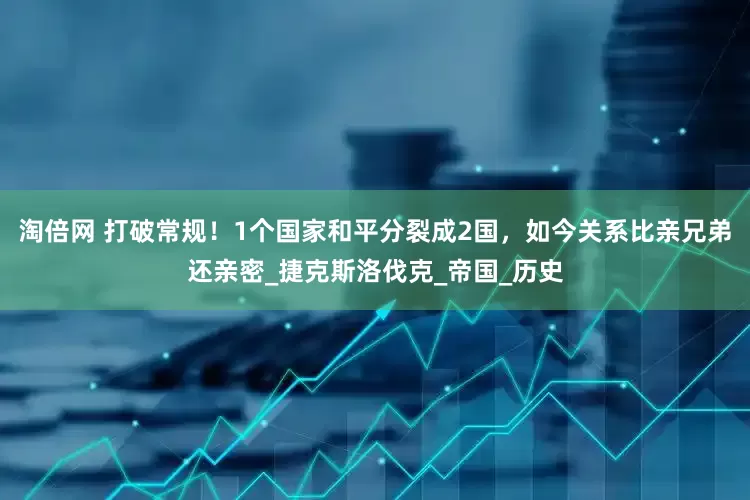 淘倍网 打破常规！1个国家和平分裂成2国，如今关系比亲兄弟还亲密_捷克斯洛伐克_帝国_历史