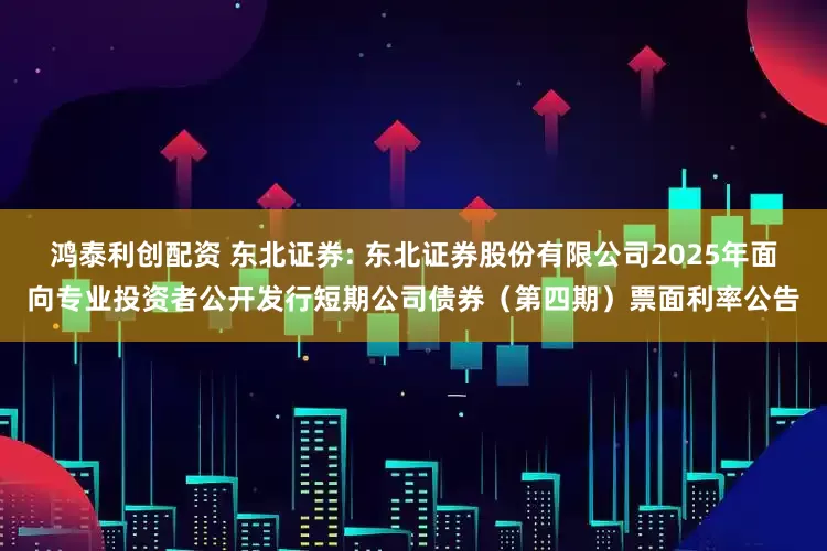 鸿泰利创配资 东北证券: 东北证券股份有限公司2025年面向专业投资者公开发行短期公司债券（第四期）票面利率公告