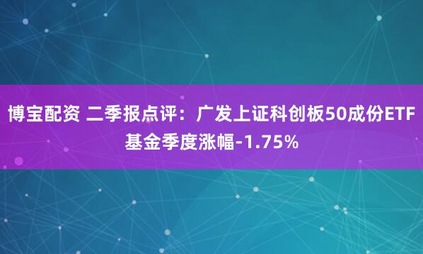 博宝配资 二季报点评：广发上证科创板50成份ETF基金季度涨幅-1.75%