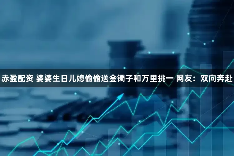 赤盈配资 婆婆生日儿媳偷偷送金镯子和万里挑一 网友：双向奔赴