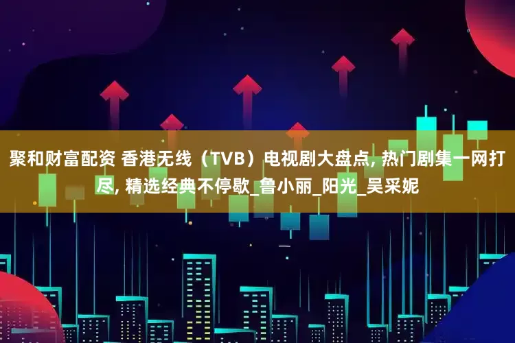 聚和财富配资 香港无线（TVB）电视剧大盘点, 热门剧集一网打尽, 精选经典不停歇_鲁小丽_阳光_吴采妮