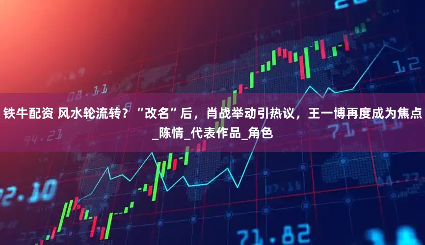铁牛配资 风水轮流转？“改名”后，肖战举动引热议，王一博再度成为焦点_陈情_代表作品_角色