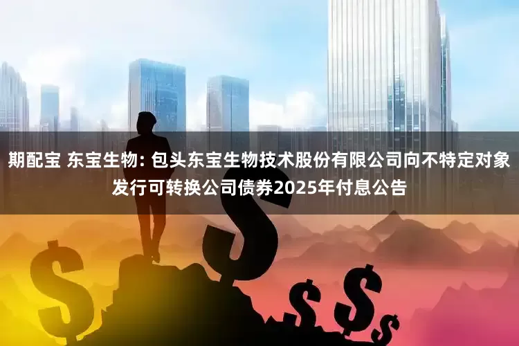 期配宝 东宝生物: 包头东宝生物技术股份有限公司向不特定对象发行可转换公司债券2025年付息公告