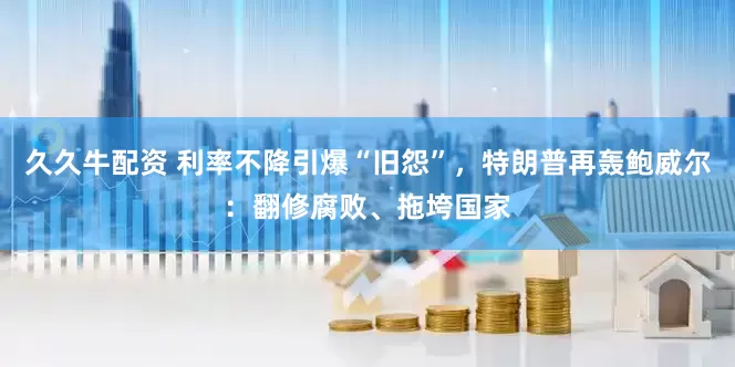 久久牛配资 利率不降引爆“旧怨”，特朗普再轰鲍威尔：翻修腐败、拖垮国家