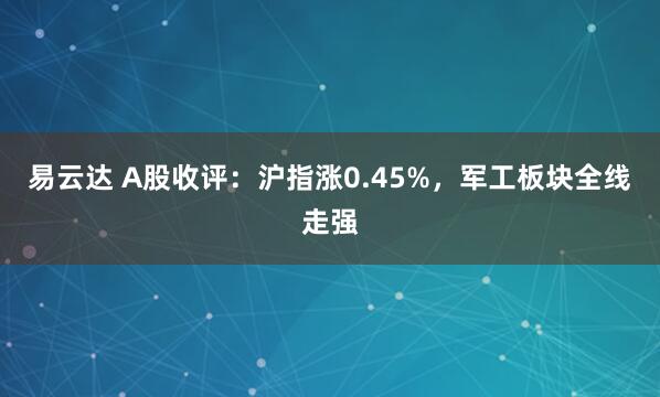 易云达 A股收评：沪指涨0.45%，军工板块全线走强