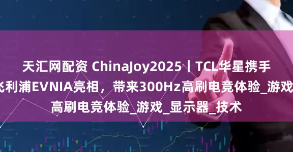 天汇网配资 ChinaJoy2025丨TCL华星携手AOC&飞利浦EVNIA亮相，带来300Hz高刷电竞体验_游戏_显示器_技术