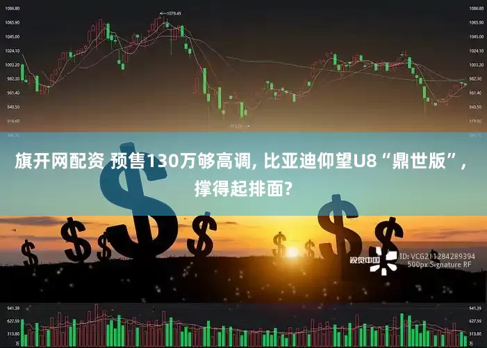 旗开网配资 预售130万够高调, 比亚迪仰望U8“鼎世版”, 撑得起排面?