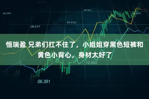 恒瑞盈 兄弟们扛不住了，小姐姐穿黑色短裤和黄色小背心，身材太好了