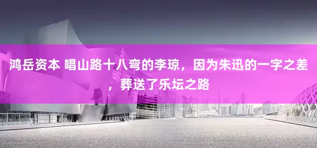 鸿岳资本 唱山路十八弯的李琼,因为朱迅的一字之差,葬送了乐坛之路