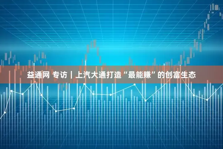 益通网 专访｜上汽大通打造“最能赚”的创富生态