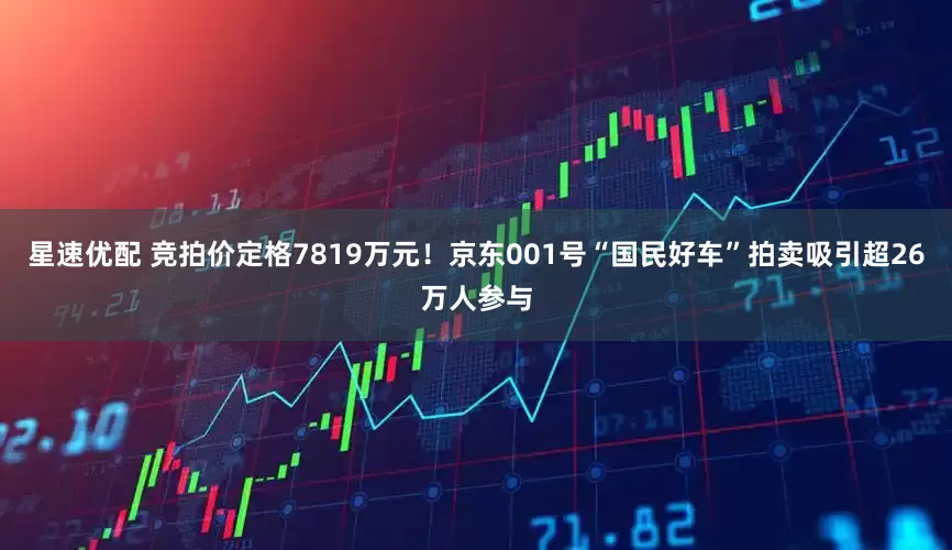星速优配 竞拍价定格7819万元!京东001号“国民好车”拍卖吸引超26万人参与