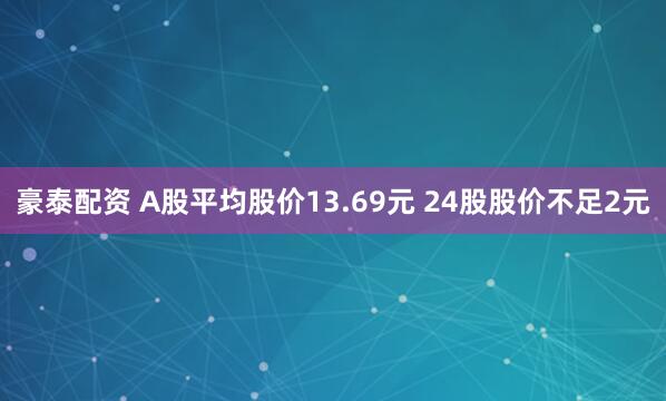 豪泰配资 A股平均股价13.69元 24股股价不足2元