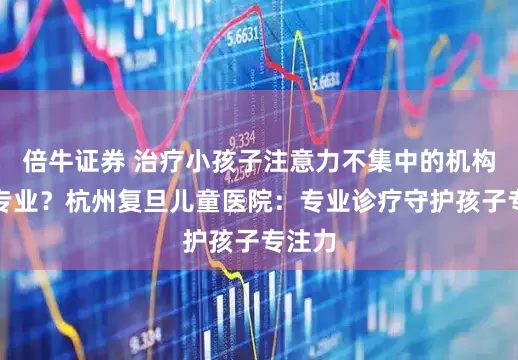倍牛证券 治疗小孩子注意力不集中的机构哪家专业?杭州复旦儿童医院:专业诊疗守护孩子专注力