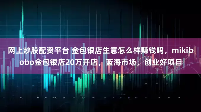 网上炒股配资平台 金包银店生意怎么样赚钱吗，mikibobo金包银店20万开店，蓝海市场，创业好项目