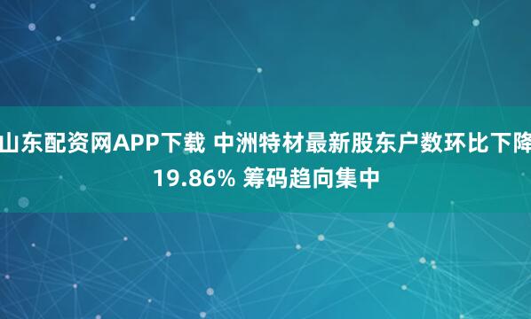 山东配资网APP下载 中洲特材最新股东户数环比下降19.86% 筹码趋向集中