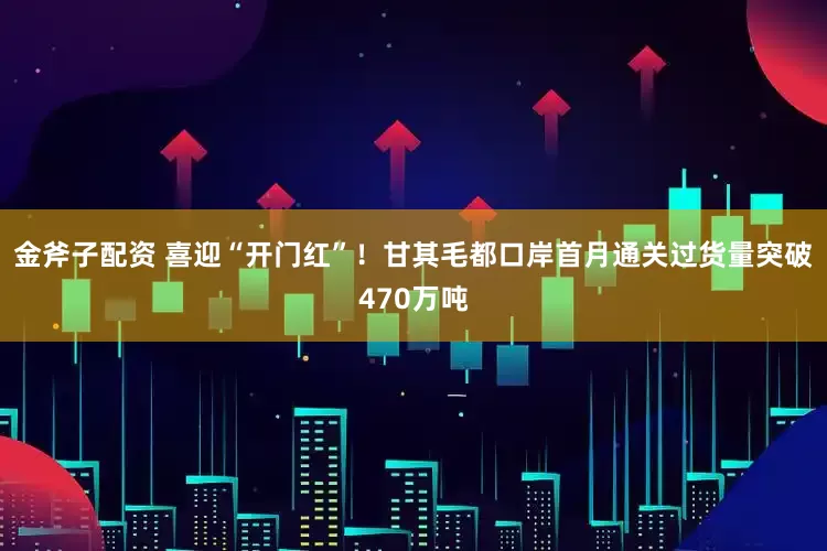 金斧子配资 喜迎“开门红”！甘其毛都口岸首月通关过货量突破470万吨