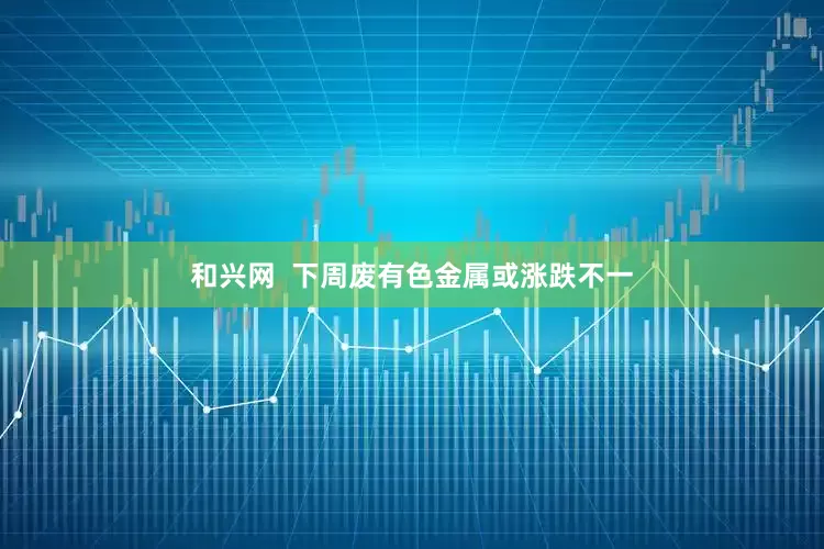 和兴网  下周废有色金属或涨跌不一