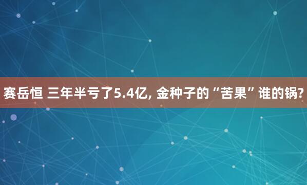 赛岳恒 三年半亏了5.4亿, 金种子的“苦果”谁的锅?